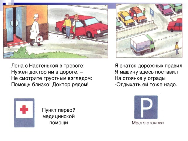 Я знаток дорожных правил, Я машину здесь поставил На стоянке у ограды -Отдыхать ей тоже надо. Лена с Настенькой в тревоге: Нужен доктор им в дороге. – Не смотрите грустным взглядом: Помощь близко! Доктор рядом! Пункт первой медицинской помощи 