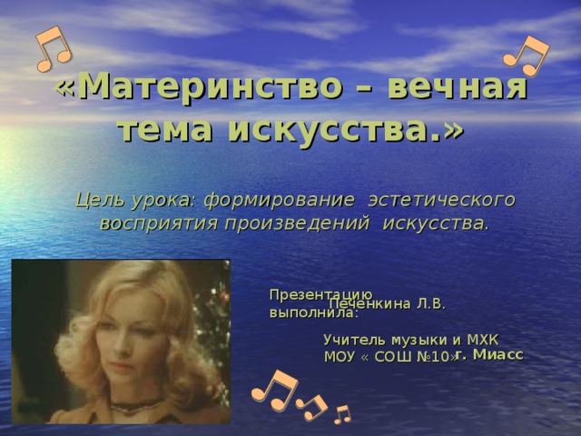 «Материнство – вечная тема искусства.» Цель урока: формирование эстетического восприятия произведений искусства. Презентацию выполнила:    Печенкина Л.В.   Учитель музыки и МХК МОУ « СОШ №10»   г. Миасс 