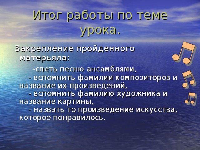 Итог работы по теме урока.  Закрепление пройденного матерьяла:   -спеть песню ансамблями,  - вспомнить фамилии композиторов и название их произведений,  - вспомнить фамилию художника и название картины,  - назвать то произведение искусства, которое понравилось.   