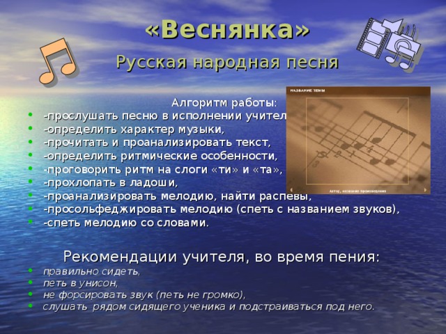  «Веснянка»   Русская народная песня Алгоритм работы: -прослушать песню в исполнении учителя, -определить характер музыки, -прочитать и проанализировать текст, -определить ритмические особенности, -проговорить ритм на слоги «ти» и «та», -прохлопать в ладоши, -проанализировать мелодию, найти распевы, -просольфеджировать мелодию (спеть с названием звуков), -спеть мелодию со словами.  Рекомендации учителя, во время пения: правильно сидеть, петь в унисон, не форсировать звук (петь не громко), слушать рядом сидящего ученика и подстраиваться под него. 