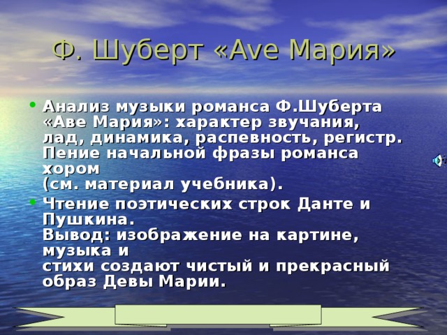 Ф. Шуберт « Ave Мария» Анализ музыки романса Ф.Шуберта  «Аве Мария»: характер звучания,  лад, динамика, распевность, регистр.  Пение начальной фразы романса хором  (см. материал учебника). Чтение поэтических строк Данте и Пушкина.  Вывод: изображение на картине, музыка и  стихи создают чистый и прекрасный образ Девы Марии.  