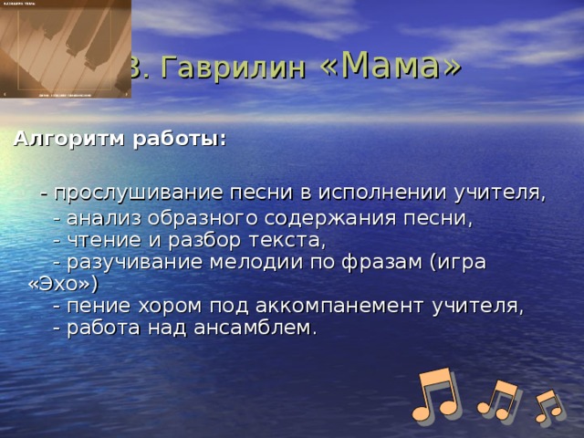 В. Гаврилин «Мама»  Алгоритм работы:    - прослушивание песни в исполнении учителя,   - анализ образного содержания песни,  - чтение и разбор текста,  - разучивание мелодии по фразам (игра «Эхо»)  - пение хором под аккомпанемент учителя,  - работа над ансамблем.    