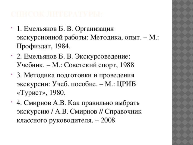 Список литературы: 1. Емельянов Б. В. Организация экскурсионной работы: Методика, опыт. – М.: Профиздат, 1984. 2. Емельянов Б. В. Экскурсоведение: Учебник. – М.: Советский спорт, 1988 3. Методика подготовки и проведения экскурсии: Учеб. пособие. – М.: ЦРИБ «Турист», 1980. 4. Смирнов А.В. Как правильно выбрать экскурсию / А.В. Смирнов // Справочник классного руководителя. – 2008 