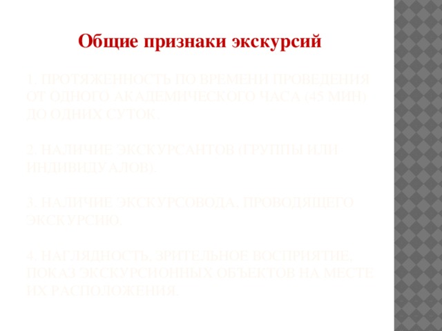 Общие признаки экскурсий 1. Протяженность по времени проведения от одного академического часа (45 мин) до одних суток.   2. Наличие экскурсантов (группы или индивидуалов).   3. Наличие экскурсовода, проводящего экскурсию.   4. Наглядность, зрительное восприятие, показ экскурсионных объектов на месте их расположения.   