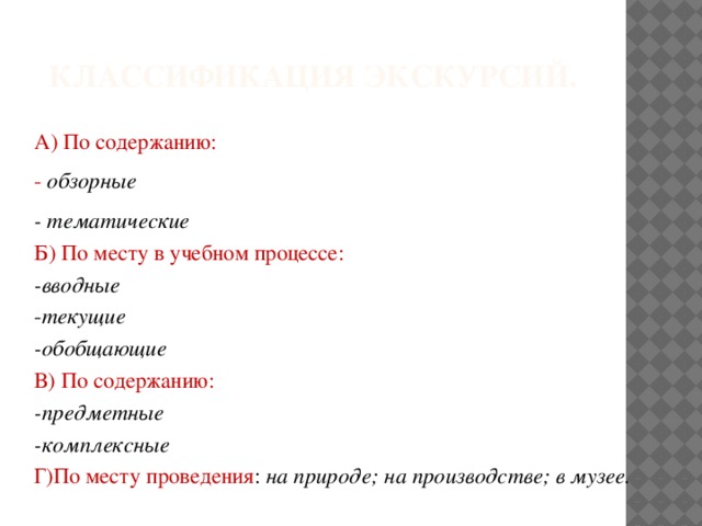 Классификация экскурсий. А) По содержанию: - обзорные - тематические Б) По месту в учебном процессе: -вводные - текущие -обобщающие В) По содержанию: -предметные -комплексные Г)По месту проведения : на природе; на производстве; в музее. 