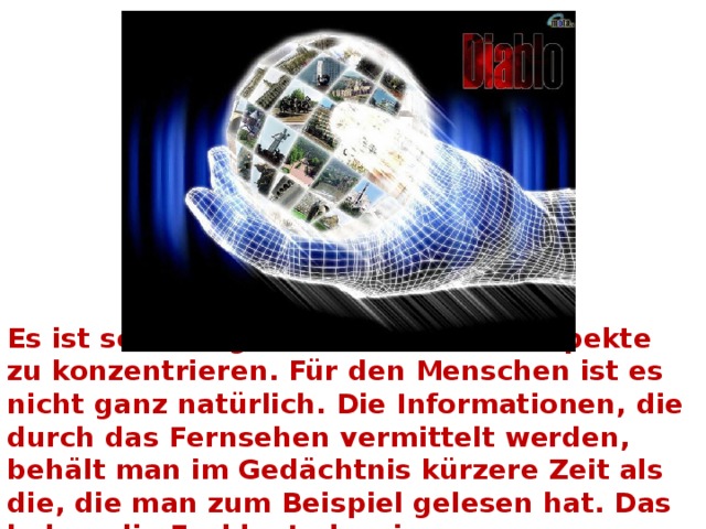  Es ist schwierig, sich auf so viele Aspekte zu konzentrieren. Für den Menschen ist es nicht ganz natürlich. Die Informationen, die durch das Fernsehen vermittelt werden, behält man im Gedächtnis kürzere Zeit als die, die man zum Beispiel gelesen hat. Das haben die Fachleute bewiesen.   