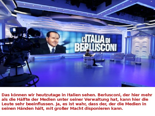  Das können wir heutzutage in Italien sehen. Berlusconi, der hier mehr als die Hälfte der Medien unter seiner Verwaltung hat, kann hier die Leute sehr beeinflussen. Ja, es ist wahr, dass der, der die Medien in seinen Händen hält, mit großer Macht disponieren kann.   