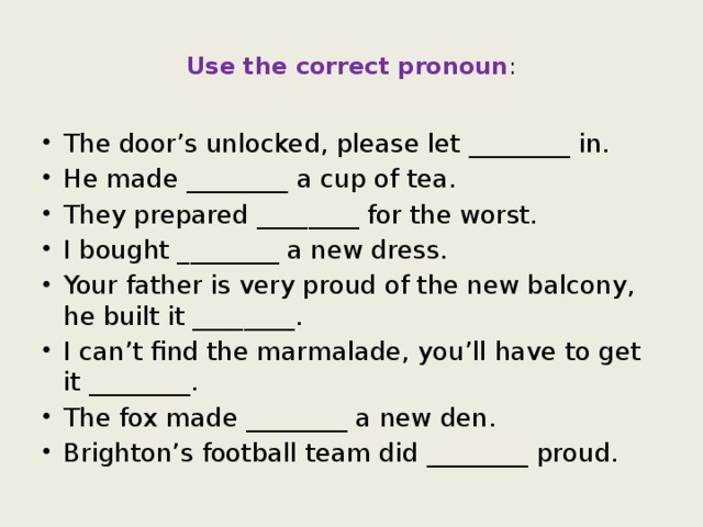 Use the correct pronoun : The door’s unlocked, please let ________ in. He made ________ a cup of tea. They prepared ________ for the worst. I bought ________ a new dress. Your father is very proud of the new balcony, he built it ________. I can’t find the marmalade, you’ll have to get it ________. The fox made ________ a new den. Brighton’s football team did ________ proud. 