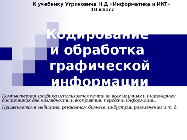К учебнику Угриновича Н.Д «Информатика и ИКТ» 10 класс Кодирование  и обработка  графической информации Компьютерная графика используется почти во всех научных и инженерных дисциплинах для наглядности и восприятия, передачи информации. Применяется в медицине, рекламном бизнесе, индустрии развлечений и т. д.  