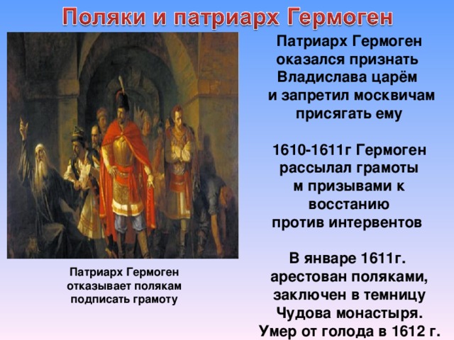 Патриарх Гермоген оказался признать Владислава царём  и запретил москвичам присягать ему  1610-1611г Гермоген рассылал грамоты м призывами к восстанию против интервентов  В январе 1611г. арестован поляками, заключен в темницу Чудова монастыря. Умер от голода в 1612 г. Патриарх Гермоген отказывает полякам подписать грамоту 