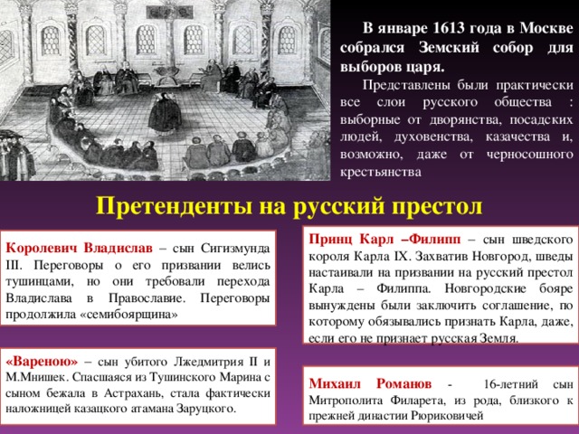 В январе 1613 года в Москве собрался Земский собор для выборов царя. Представлены были практически все слои русского общества : выборные от дворянства, посадских людей, духовенства, казачества и, возможно, даже от черносошного крестьянства Претенденты на русский престол Принц Карл –Филипп – сын шведского короля Карла IX . Захватив Новгород, шведы настаивали на призвании на русский престол Карла – Филиппа. Новгородские бояре вынуждены были заключить соглашение, по которому обязывались признать Карла, даже, если его не признает русская Земля. Королевич Владислав – сын Сигизмунда III . Переговоры о его призвании  велись тушинцами, но они требовали перехода Владислава в Православие. Переговоры продолжила «семибоярщина» «Вареною» – сын убитого Лжедмитрия II и М.Мнишек. Спасшаяся из Тушинского Марина с сыном бежала в Астрахань, стала фактически наложницей казацкого атамана Заруцкого. Михаил Романов - 16-летний сын Митрополита Филарета, из рода, близкого к прежней династии Рюриковичей 17 