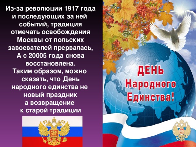 Из-за революции 1917 года и последующих за ней событий, традиция отмечать освобождения Москвы от польских завоевателей прервалась, А с 20005 года снова восстановлена. Таким образом, можно сказать, что День народного единства не новый праздник а возвращение к старой традиции 