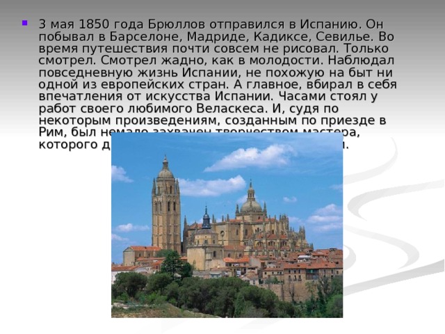 3 мая 1850 года Брюллов отправился в Испанию. Он побывал в Барселоне, Мадриде, Кадиксе, Севилье. Во время путешествия почти совсем не рисовал. Только смотрел. Смотрел жадно, как в молодости. Наблюдал повседневную жизнь Испании, не похожую на быт ни одной из европейских стран. А главное, вбирал в себя впечатления от искусства Испании. Часами стоял у работ своего любимого Веласкеса. И, судя по некоторым произведениям, созданным по приезде в Рим, был немало захвачен творчеством мастера, которого до тех пор знал очень мало, - Ф.Гойи. 
