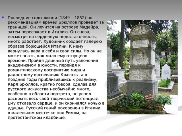 Последние годы жизни (1849 – 1852) по рекомендациям врачей Брюллов проведет за границей. Он лечится на острове Мадейра, затем переезжает в Италию. Он снова, несмотря на сердечную недостаточность, много работает. Художник создает галерею образов борющейся Италии. К нему вернулась вера в себя и свои силы. Но он не может знать, как мало ему отпущено времени. Пройдя длинный путь увлечения академизмом в юности, перейдя к романтическому восприятию мира и радостному воспеванию Красоты, а в поздние годы приблизившись к реализму, Карл Брюллов, кратко говоря, сделав для русского искусства необычайно много, особенно в области портрета, не успел раскрыть весь свой творческий потенциал. Ему отказало сердце, и он скончался ночью в удушье. Русский гений похоронен в Италии, в маленьком местечке под Римом, на протестантском кладбище. 