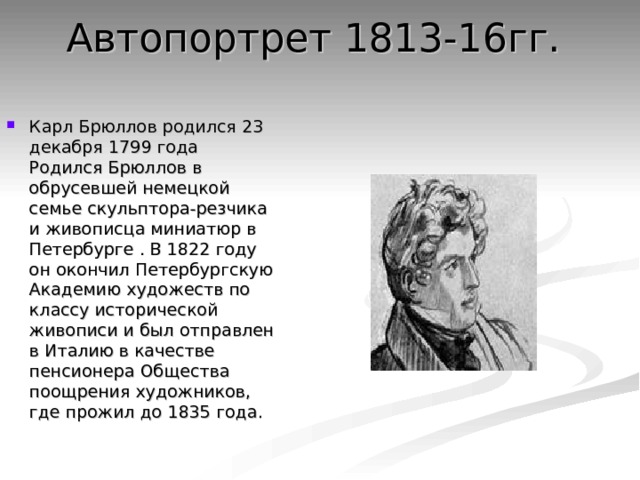 Автопортрет 1813-16гг.   Карл Брюллов родился 23 декабря 1799 года Родился Брюллов в обрусевшей немецкой семье скульптора-резчика и живописца миниатюр в Петербурге . В 1822 году он окончил Петербургскую Академию художеств по классу исторической живописи и был отправлен в Италию в качестве пенсионера Общества поощрения художников, где прожил до 1835 года. 
