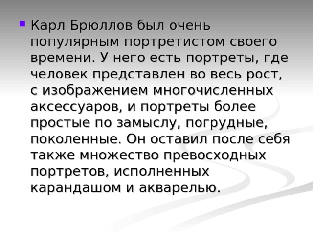 Карл Брюллов был очень популярным портретистом своего времени. У него есть портреты, где человек представлен во весь рост, с изображением многочисленных аксессуаров, и портреты более простые по замыслу, погрудные, поколенные. Он оставил после себя также множество превосходных портретов, исполненных карандашом и акварелью. 