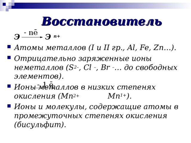 Восстановитель - nē  Э   Э n+ Атомы металлов ( I и II гр . , Al, Fe, Zn… ). Отрицательно заряженные ионы неметаллов ( S 2– , Cl – , Br – … до свободных элементов). Ионы металлов в низких степенях окисления ( Mn 2+ Mn 1+ ) . Ионы и молекулы, содержащие атомы в промежуточных степенях окисления (бисульфит). - 1 ē