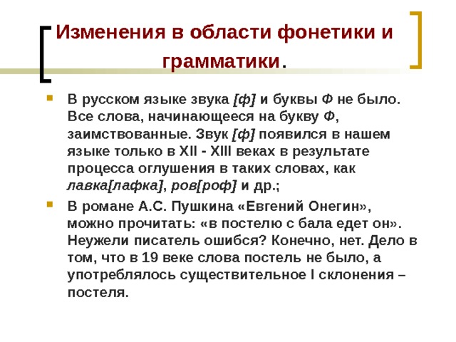Изменения в области фонетики и грамматики . В русском языке звука [ф] и буквы Ф не было. Все слова, начинающееся на букву Ф , заимствованные. Звук [ф] появился в нашем языке только в ХІІ - ХІІІ веках в результате процесса оглушения в таких словах, как лавка[лафка] , ров[роф] и др.; В романе А.С. Пушкина «Евгений Онегин», можно прочитать: «в постелю с бала едет он». Неужели писатель ошибся? Конечно, нет. Дело в том, что в 19 веке слова постель не было, а употреблялось существительное І склонения – постеля. 