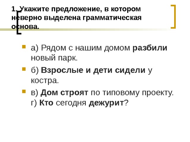 1. Укажите предложение, в котором неверно выделена грамматическая основа. а) Рядом с нашим домом разбили новый парк. б) Взрослые и дети сидели у костра. в) Дом строят по типовому проекту. г) Кто сегодня дежурит ?  