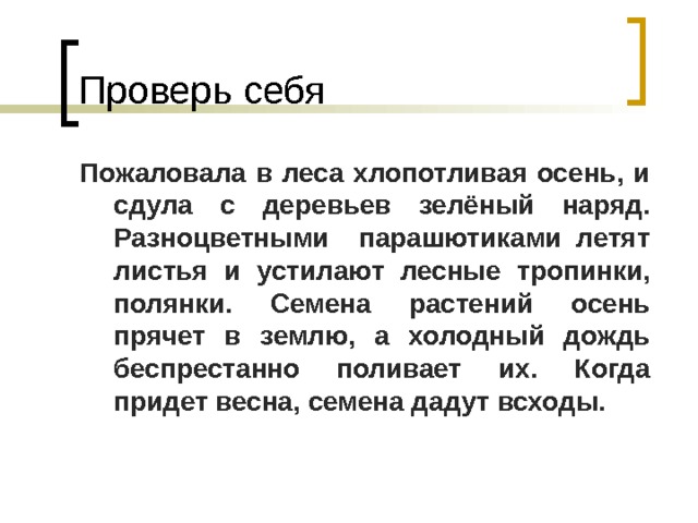 Проверь себя Пожаловала в леса хлопотливая осень, и сдула с деревьев зелёный наряд. Разноцветными парашютиками летят листья и устилают лесные тропинки, полянки. Семена растений осень прячет в землю, а холодный дождь беспрестанно поливает их. Когда придет весна, семена дадут всходы. 