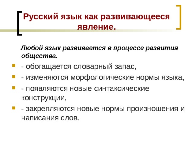 Русский язык как развивающееся явление.  Любой язык развивается в процессе развития общества. - обогащается словарный запас, - изменяются морфологические нормы языка, - появляются новые синтаксические конструкции, - закрепляются новые нормы произношения и написания слов.  