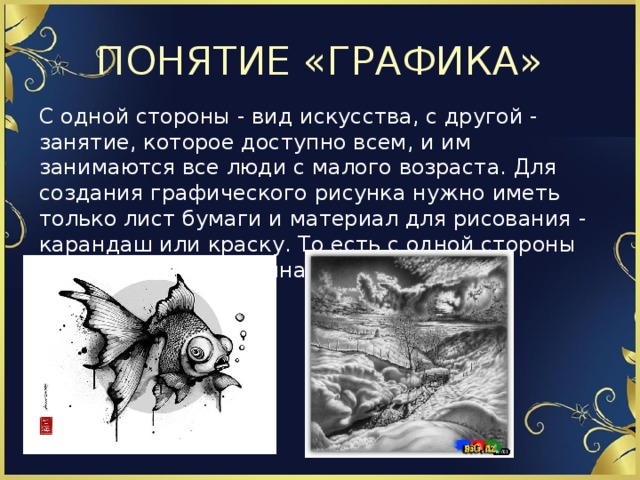 ПОНЯТИЕ «ГРАФИКА» С одной стороны - вид искусства, с другой - занятие, которое доступно всем, и им занимаются все люди с малого возраста. Для создания графического рисунка нужно иметь только лист бумаги и материал для рисования - карандаш или краску. То есть с одной стороны графика общедоступна.   