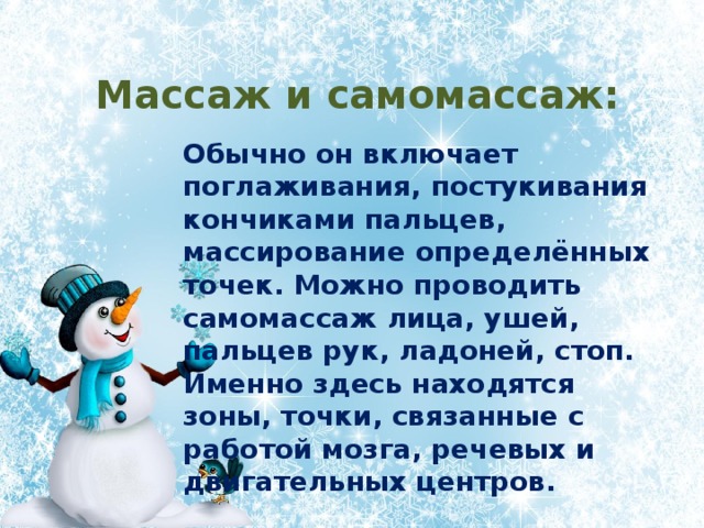 Массаж и самомассаж: Обычно он включает поглаживания, постукивания кончиками пальцев, массирование определённых точек. Можно проводить самомассаж лица, ушей, пальцев рук, ладоней, стоп. Именно здесь находятся зоны, точки, связанные с работой мозга, речевых и двигательных центров. 