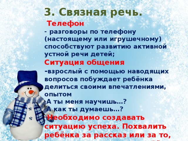 3. Связная речь.  Телефон - разговоры по телефону (настоящему или игрушечному) способствуют развитию активной устной речи детей; Ситуация общения - взрослый с помощью наводящих вопросов побуждает ребёнка делиться своими впечатлениями, опытом А ты меня научишь…? А как ты думаешь…? Необходимо создавать ситуацию успеха. Похвалить ребёнка за рассказ или за то, чему он вас научил. У ребёнка постепенно будет складываться понимание того, что делиться чем-то, рассказывать – это здорово.  