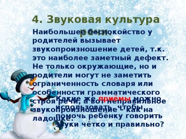 4. Звуковая культура речи. Наибольшее беспокойство у родителей вызывает звукопроизношение детей, т.к. это наиболее заметный дефект. Не только окружающие, но и родители могут не заметить ограниченность словаря или особенности грамматического строя речи, а вот неправильное звукопроизношение – как на ладошке. Какие же приёмы можно использовать, чтобы помочь ребёнку говорить звуки чётко и правильно? 