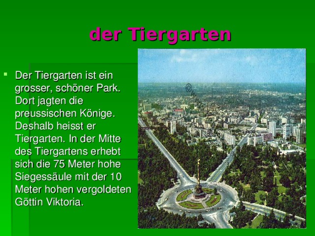 der Tiergarten Der Tiergarten ist ein grosser, s chön er Park. Dort jagten die preussischen K ö nige. Deshalb heisst er Tiergarten. In der Mitte des Tiergartens erhebt sich die 75 Meter hohe Siegess ä ule mit der 10 Meter hohen vergoldeten G ö ttin Viktoria. 