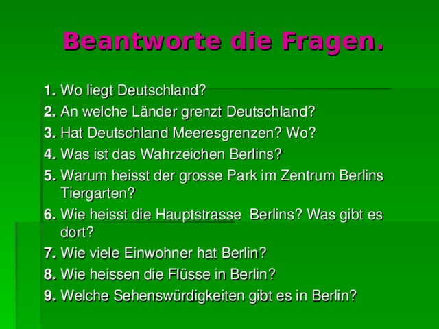 Beantworte die Fragen. 1. Wo liegt Deutschland? 2. An welche L änder grenzt Deutschland? 3. Hat Deutschland Meeresgrenzen? Wo? 4. Was ist das Wahrzeichen Berlins? 5. Warum heisst der grosse Park im Zentrum Berlins Tiergarten? 6. Wie heisst die Hauptstrasse Berlins? Was gibt  es dort? 7. Wie viele Einwohner hat Berlin? 8. Wie heissen die Flüsse in Berlin? 9. Welche Sehensw ü rdigkeiten gibt  es in Berlin? 