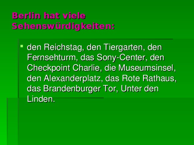 Berlin hat viele Sehensw ü rdigkeiten : den Reichstag, den Tiergarten, den Fernsehturm, das Sony-Center, den Checkpoint Charlie, die Museumsinsel, den Alexanderplatz, das Rote Rathaus, das Brandenburger Tor, Unter den Linden. 