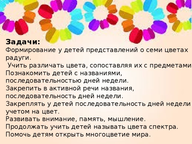 Задачи: Формирование у детей представлений о семи цветах радуги.   Учить различать цвета, сопоставляя их с предметами. Познакомить детей с названиями, последовательностью дней недели. Закрепить в активной речи названия, последовательность дней недели. Закреплять у детей последовательность дней недели с учетом на цвет. Развивать внимание, память, мышление. Продолжать учить детей называть цвета спектра. Помочь детям открыть многоцветие мира. 