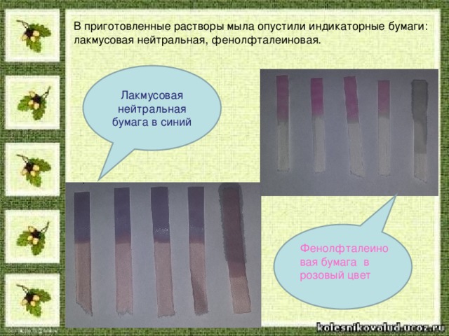В приготовленные растворы мыла опустили индикаторные бумаги: лакмусовая нейтральная, фенолфталеиновая. Лакмусовая нейтральная бумага в синий Фенолфталеиновая бумага в розовый цвет
