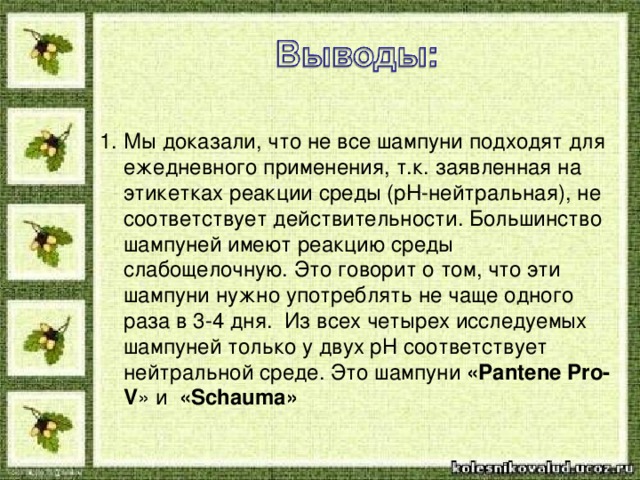 Мы доказали, что не все шампуни подходят для ежедневного применения, т.к. заявленная на этикетках реакции среды ( pH -нейтральная), не соответствует действительности. Большинство шампуней имеют реакцию среды слабощелочную. Это говорит о том, что эти шампуни нужно употреблять не чаще одного раза в 3-4 дня. Из всех четырех исследуемых шампуней только у двух рН соответствует нейтральной среде. Это шампуни «Pantene Pro-V » и « Schauma »