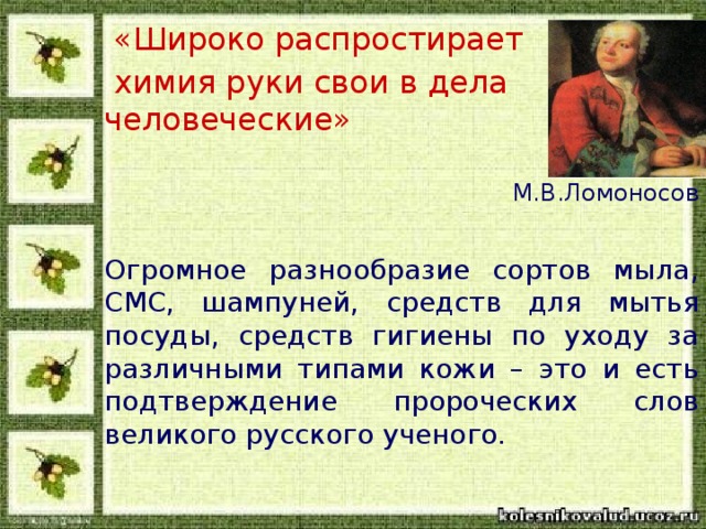 «Широко распростирает  химия руки свои в дела человеческие»   М.В.Ломоносов Огромное разнообразие сортов мыла, СМС, шампуней, средств для мытья посуды, средств гигиены по уходу за различными типами кожи – это и есть подтверждение пророческих слов великого русского ученого.