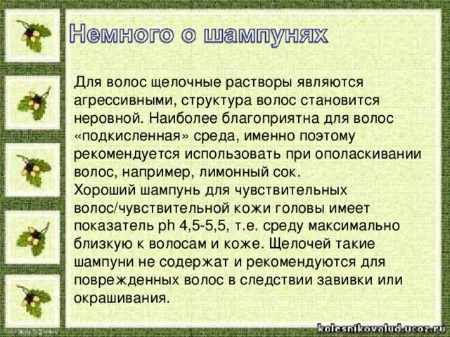 Для волос щелочные растворы являются агрессивными, структура волос становится неровной. Наиболее благоприятна для волос «подкисленная» среда, именно поэтому рекомендуется использовать при ополаскивании волос, например, лимонный сок. Хороший шампунь для чувствительных волос/чувствительной кожи головы имеет показатель ph 4,5-5,5, т.е. среду максимально близкую к волосам и коже. Щелочей такие шампуни не содержат и рекомендуются для поврежденных волос в следствии завивки или окрашивания. 