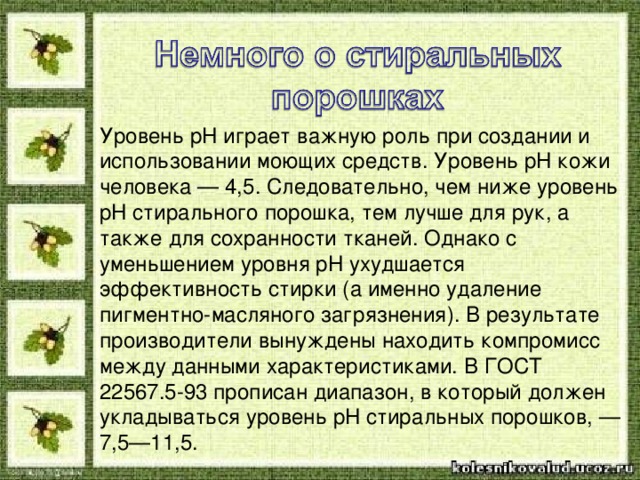 Уровень pH играет важную роль при создании и использовании моющих средств. Уровень pH кожи человека — 4,5. Следовательно, чем ниже уровень pH стирального порошка, тем лучше для рук, а также для сохранности тканей. Однако с уменьшением уровня pH ухудшается эффективность стирки (а именно удаление пигментно-масляного загрязнения). В результате производители вынуждены находить компромисс между данными характеристиками. В ГОСТ 22567.5-93 прописан диапазон, в который должен укладываться уровень pH стиральных порошков, — 7,5—11,5. 