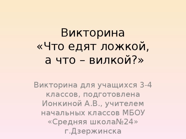 Викторина  «Что едят ложкой,  а что – вилкой?» Викторина для учащихся 3-4 классов, подготовлена Ионкиной А.В., учителем начальных классов МБОУ «Средняя школа№24» г.Дзержинска 