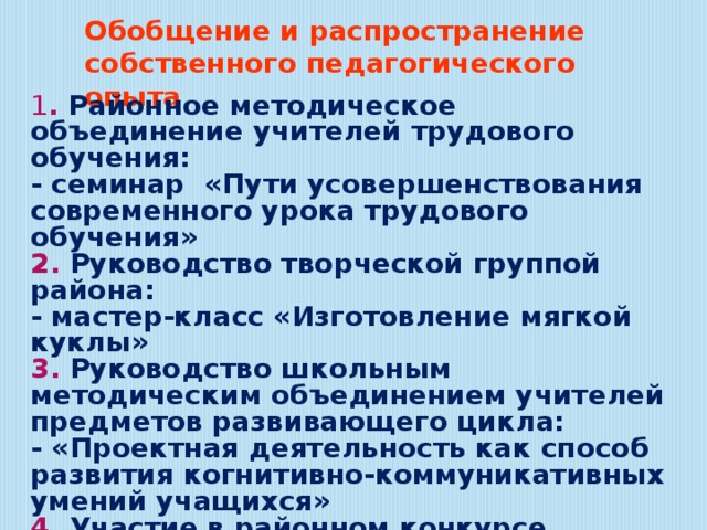 Обобщение и распространение собственного педагогического опыта 1 . Районное методическое объединение учителей трудового обучения: - семинар «Пути усовершенствования современного урока трудового обучения» 2. Руководство творческой группой района: - мастер-класс «Изготовление мягкой куклы» 3. Руководство школьным методическим объединением учителей предметов развивающего цикла: - «Проектная деятельность как способ развития когнитивно-коммуникативных умений учащихся» 4. Участие в районном конкурсе методических объединений 5. Участие в районном этапе Всеукраинского конкурса «Учитель года-2013» 