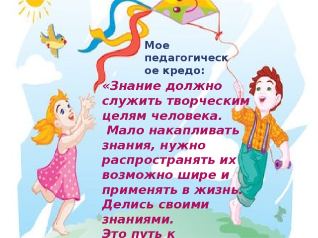 Мое педагогическое кредо:  «Знание должно служить творческим целям человека.  Мало накапливать знания, нужно распространять их возможно шире и применять в жизнь.  Делись своими знаниями. Это путь к бессмертию.»  