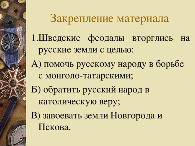 Закрепление материала 1.Шведские феодалы вторглись на русские земли с целью: А) помочь русскому народу в борьбе с монголо-татарскими; Б) обратить русский народ в католическую веру; В) завоевать земли Новгорода и Пскова. 