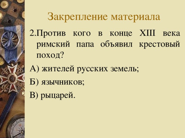 Закрепление материала 2.Против кого в конце XIII века римский папа объявил крестовый поход? А) жителей русских земель; Б) язычников; В) рыцарей. 