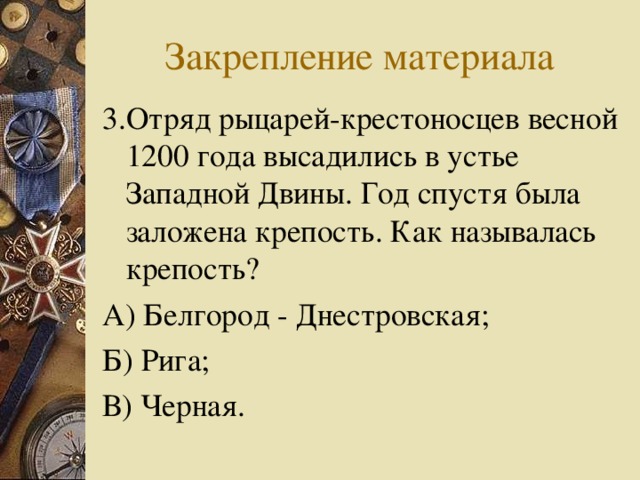 Закрепление материала 3.Отряд рыцарей-крестоносцев весной 1200 года высадились в устье Западной Двины. Год спустя была заложена крепость. Как называлась крепость? А) Белгород - Днестровская; Б) Рига; В) Черная. 