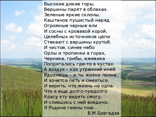 Высокие дикие горы, Вершины парят в облаках. Зеленые яркие склоны, Каштанов пушистый наряд. Огромные черные ели И сосны с кровавой корой, Целебных источников цепи Стекают с вершины крутой. И чистое, синее небо Орлы и тропинки в горах, Черника, грибы, ежевика Попрятались где-то в кустах. А воздух – как утренний иней Вдохнешь – и ты жизни полна, И хочется петь и смеяться, И верить, что жизнь не одна. Что я еще долго-предолго Красу эту видеть смогу, И слившись с ней воедино, Я Родине гимны пою… В.М.Брегадзе 