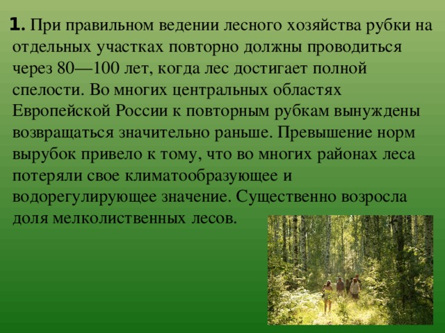 1 . При правильном ведении лесного хозяйства рубки на отдельных участках повторно должны проводиться через 80—100 лет, когда лес достигает полной спелости. Во многих центральных областях Европейской России к повторным рубкам вынуждены возвращаться значительно раньше. Превышение норм вырубок привело к тому, что во многих районах леса потеряли свое климатообразующее и водорегулирующее значение. Существенно возросла доля мелколиственных лесов. 