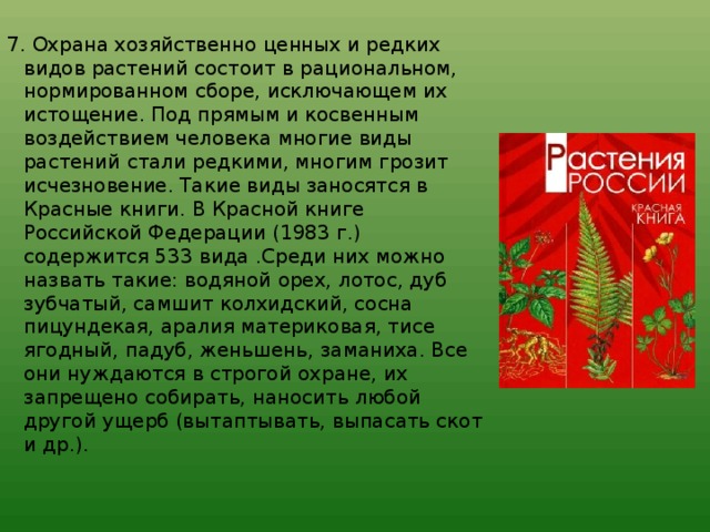 7. Охрана хозяйственно ценных и редких видов растений состоит в рациональном, нормированном сборе, исключающем их истощение. Под прямым и косвенным воздействием человека многие виды растений стали редкими, многим грозит исчезновение. Такие виды заносятся в Красные книги. В Красной книге Российской Федерации (1983 г.) содержится 533 вида .Среди них можно назвать такие: водяной орех, лотос, дуб зубчатый, самшит колхидский, сосна пицундекая, аралия материковая, тисе ягодный, падуб, женьшень, заманиха. Все они нуждаются в строгой охране, их запрещено собирать, наносить любой другой ущерб (вытаптывать, выпасать скот и др.).    