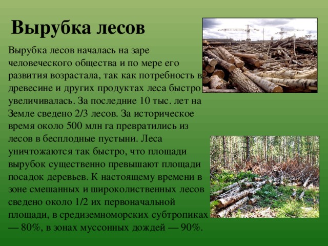 Вырубка лесов Вырубка лесов началась на заре человеческого общества и по мере его развития возрастала, так как потребность в древесине и других продуктах леса быстро увеличивалась. За последние 10 тыс. лет на Земле сведено 2/3 лесов. За историческое время около 500 млн га превратились из лесов в бесплодные пустыни. Леса уничтожаются так быстро, что площади вырубок существенно превышают площади посадок деревьев. К настоящему времени в зоне смешанных и широколиственных лесов сведено около 1/2 их первоначальной площади, в средиземноморских субтропиках — 80%, в зонах муссонных дождей — 90%. 