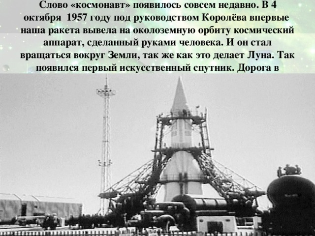 Слово «космонавт» появилось совсем недавно. В 4 октября 1957 году под руководством Королёва впервые наша ракета вывела на околоземную орбиту космический аппарат, сделанный руками человека. И он стал вращаться вокруг Земли, так же как это делает Луна. Так появился первый искусственный спутник. Дорога в космос была открыта. 