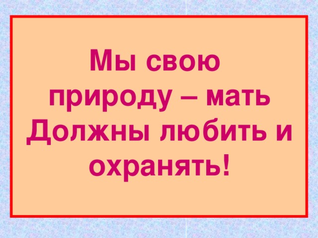 Мы свою  природу – мать  Должны любить и охранять! 
